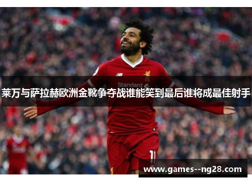 莱万与萨拉赫欧洲金靴争夺战谁能笑到最后谁将成最佳射手