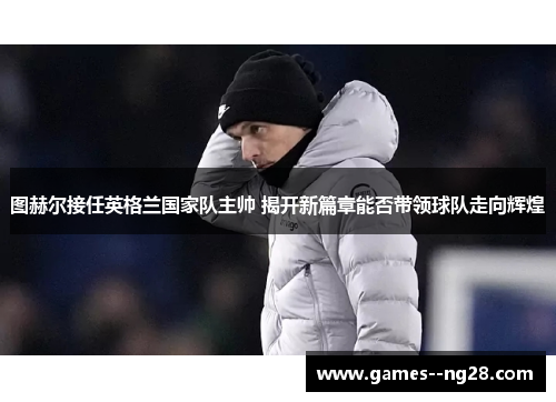 图赫尔接任英格兰国家队主帅 揭开新篇章能否带领球队走向辉煌